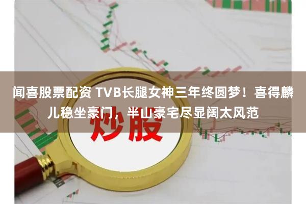 闻喜股票配资 TVB长腿女神三年终圆梦！喜得麟儿稳坐豪门，半山豪宅尽显阔太风范