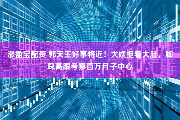 涨盈宝配资 郭天王好事将近！大嫂挺着大肚，脚踩高跟考察百万月子中心