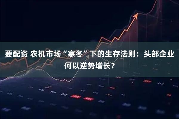要配资 农机市场“寒冬”下的生存法则：头部企业何以逆势增长？