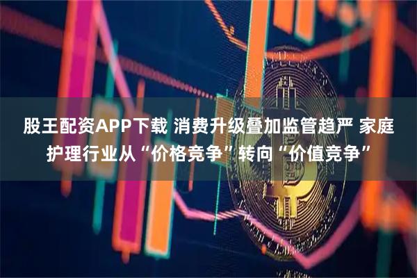 股王配资APP下载 消费升级叠加监管趋严 家庭护理行业从“价格竞争”转向“价值竞争”