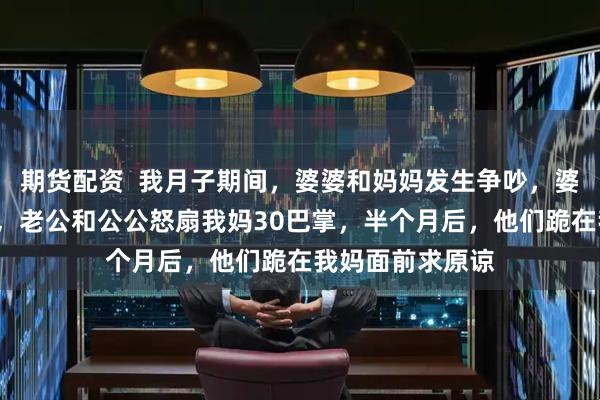 期货配资 我月子期间,婆婆和妈妈发生争吵,婆婆吞了6瓶钙片,老公和公公怒扇我妈30巴掌,半个月后,他们跪在我妈面前求原谅