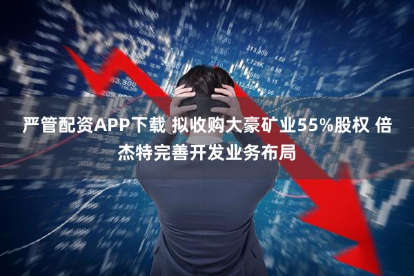 严管配资APP下载 拟收购大豪矿业55%股权 倍杰特完善开发业务布局
