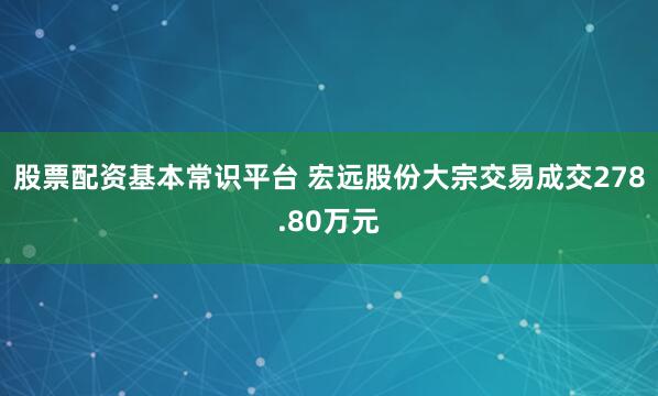 股票配资基本常识平台 宏远股份大宗交易成交278.80万元