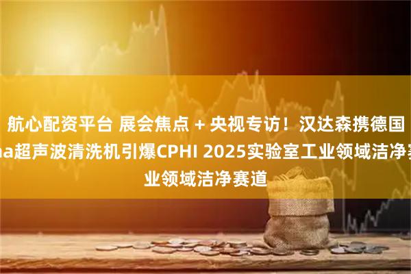 航心配资平台 展会焦点 + 央视专访！汉达森携德国Elma超声波清洗机引爆CPHI 2025实验室工业领域洁净赛道