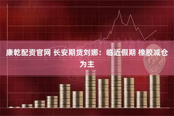 康乾配资官网 长安期货刘娜:临近假期 橡胶减仓为主