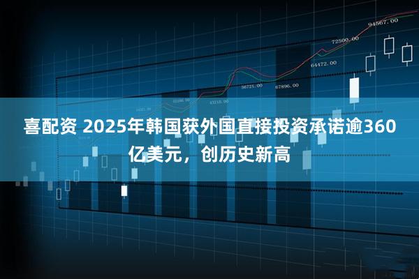 喜配资 2025年韩国获外国直接投资承诺逾360亿美元，创历史新高