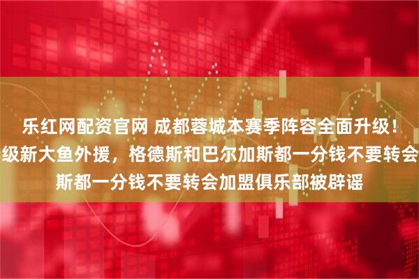 乐红网配资官网 成都蓉城本赛季阵容全面升级！五个位置迎来重量级新大鱼外援，格德斯和巴尔加斯都一分钱不要转会加盟俱乐部被辟谣
