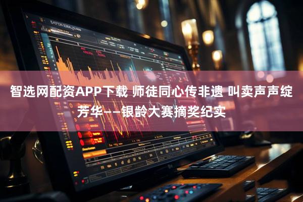 智选网配资APP下载 师徒同心传非遗 叫卖声声绽芳华——银龄大赛摘奖纪实