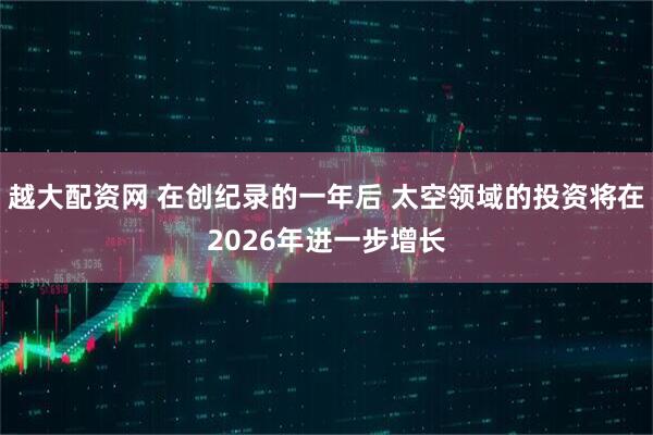 越大配资网 在创纪录的一年后 太空领域的投资将在2026年进一步增长