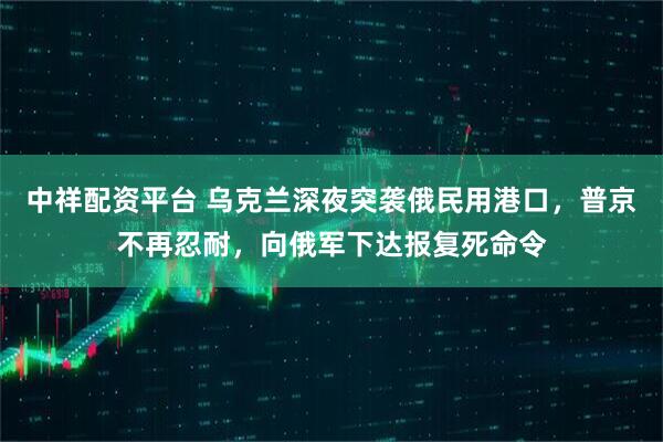 中祥配资平台 乌克兰深夜突袭俄民用港口，普京不再忍耐，向俄军下达报复死命令