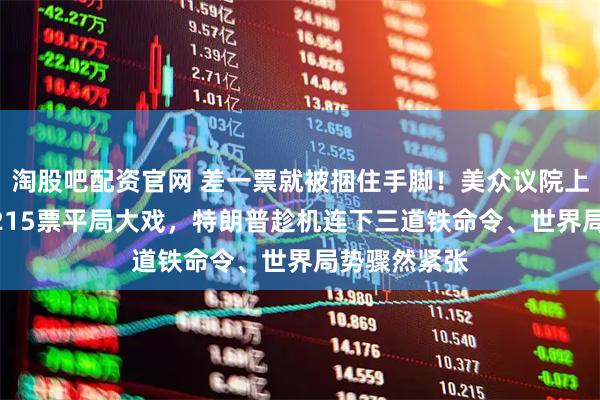 淘股吧配资官网 差一票就被捆住手脚！美众议院上演215票对215票平局大戏，特朗普趁机连下三道铁命令、世界局势骤然紧张