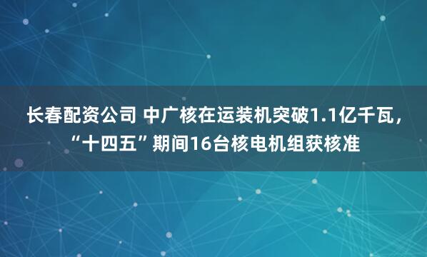 长春配资公司 中广核在运装机突破1.1亿千瓦，“十四五”期间16台核电机组获核准