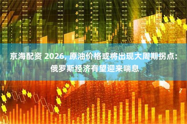 京海配资 2026, 原油价格或将出现大周期拐点: 俄罗斯经济有望迎来喘息