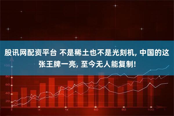 股讯网配资平台 不是稀土也不是光刻机, 中国的这张王牌一亮, 至今无人能复制!