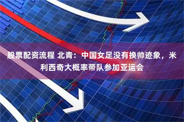 股票配资流程 北青:中国女足没有换帅迹象,米利西奇大概率带队参加亚运会