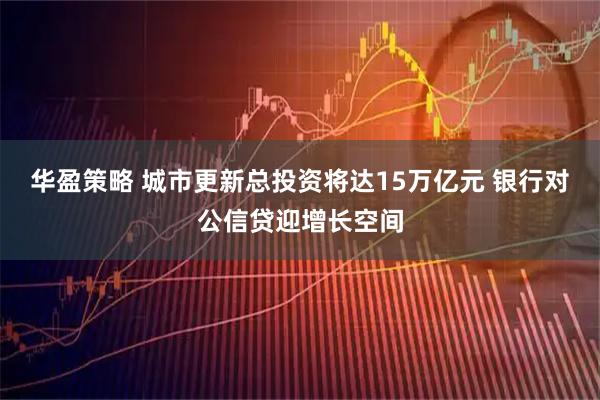 华盈策略 城市更新总投资将达15万亿元 银行对公信贷迎增长空间