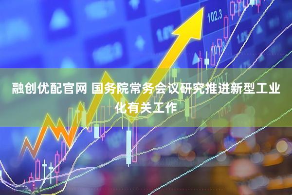 融创优配官网 国务院常务会议研究推进新型工业化有关工作