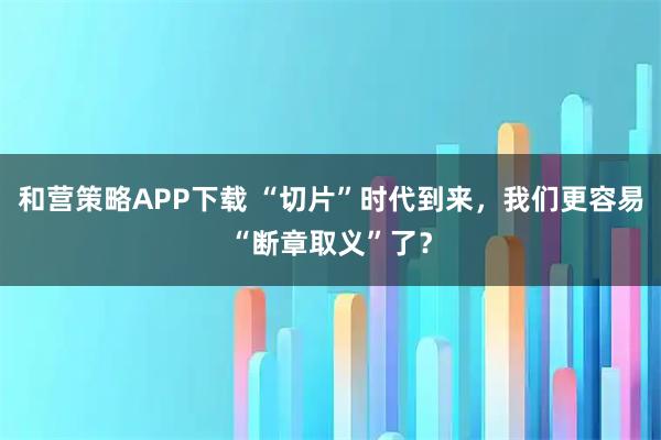 和营策略APP下载 “切片”时代到来，我们更容易“断章取义”了？