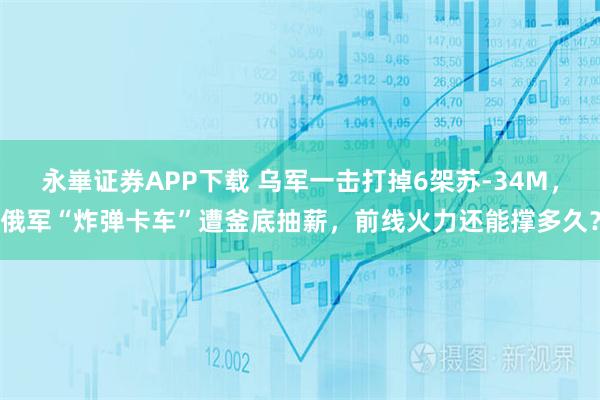 永崋证券APP下载 乌军一击打掉6架苏-34M，俄军“炸弹卡车”遭釜底抽薪，前线火力还能撑多久？