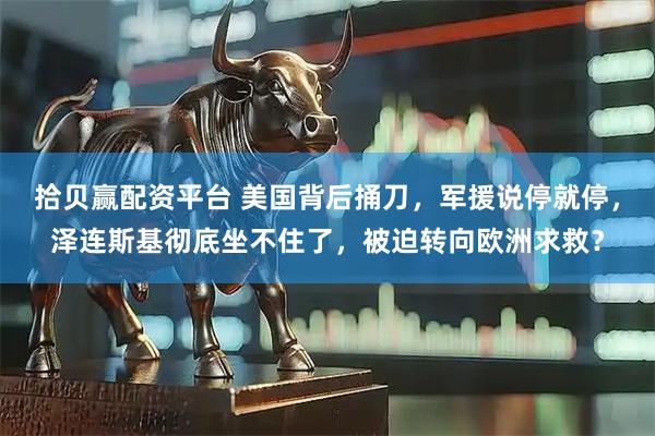 拾贝赢配资平台 美国背后捅刀，军援说停就停，泽连斯基彻底坐不住了，被迫转向欧洲求救？